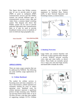 This figure shows that WiMax systems
may be use to provide point to point
(PMP) or point to multipoint (PMP)
communication services and that WiMax
systems can provide different types of
communication services (voice, data and
video) from a common digital switching
system. This diagram also shows that
WiMax system can be used to provide
dedicated high-speed data communication
links or it may be used to provide
broadband wireless service to hundreds of
users in relatively large geographic area.
APPLICATIONS:
There are many usage scenarios that can
be addressed by WiMAX. The following
are some mobility usage applications of
WiMAX.
1) Cellular Backhaul:
The market for cellular services is
becoming more and more competitive. To
stay in the business, cellular operators are
constantly looking for ways to reduce
operating costs. Backhaul costs for
cellular operators represent a significant
portion of their recurring costs. WiMAX
can provide Point-to-Point links of up to
30 miles (50 km), with data rates capable
of supporting multiple E1/T1s Cellular
operators can therefore use WiMAX
equipment to backhaul Base Station
traffic to their Network Operation and
Switching Centers, as shown below:
2. Banking Networks:
Large banks can connect branches and
ATM sites to their regional office through
a private WiMAX network carrying
voice, data and video traffic, as shown
below. These banks are normally spread
over a large area and need high security
and bandwidth to handle the traffic:
 