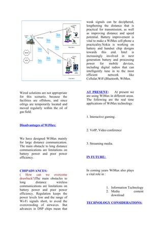 Wired solutions are not appropriate
for this scenario, because the
facilities are offshore, and since
oilrigs are temporarily located and
moved regularly within the oil of
gas field.
Disadvantages of WiMax:
We have designed WiMax mainly
for large distance communication.
The main obstacle to long distance
communications are limitations on
battery power and poor power
efficiency.
CHIPADVANCES:
( How can we overcome
drawback?)The main obstacles to
long distance wireless
communications are limitations on
battery power and poor power
efficiency. Regulation keeps the
power levels low and the range of
Wi-Fi signals short, to avoid the
overcrowding of airwaves. But
advances in DSP chips mean that
weak signals can be deciphered,
lengthening the distance that is
practical for transmission, as well
as improving distance and speed
potential. Battery improvement is
vital to make a WiMax cell phone a
practicality.Nokia is working on
battery and handset chip designs
towards this end. Intel is
increasingly involved in next
generation battery and processing
power for mobile devices,
including digital radios that can
intelligently tune in to the most
efficient network like
Cellular,WiFi,Bluetooth, WiMax.
AT PRESENT: At present we
are using WiMax in different areas.
The following are the real time
applications of WiMax technology.
1. Interactive gaming.
2. VoIP, Video conference
3. Streaming media.
IN FUTURE:
In coming years WiMax also plays
a vital role in :
1. Information Technology
2. Media content
download
TECHNOLOGY CONSIDERATIONS:
 