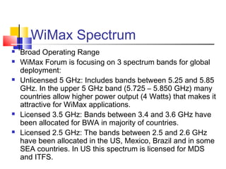 WiMax Spectrum
 Broad Operating Range
 WiMax Forum is focusing on 3 spectrum bands for global
deployment:
 Unlicensed 5 GHz: Includes bands between 5.25 and 5.85
GHz. In the upper 5 GHz band (5.725 – 5.850 GHz) many
countries allow higher power output (4 Watts) that makes it
attractive for WiMax applications.
 Licensed 3.5 GHz: Bands between 3.4 and 3.6 GHz have
been allocated for BWA in majority of countries.
 Licensed 2.5 GHz: The bands between 2.5 and 2.6 GHz
have been allocated in the US, Mexico, Brazil and in some
SEA countries. In US this spectrum is licensed for MDS
and ITFS.
 