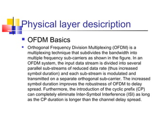 Physical layer desicription
 OFDM Basics
 Orthogonal Frequency Division Multiplexing (OFDM) is a
multiplexing technique that subdivides the bandwidth into
multiple frequency sub-carriers as shown in the figure. In an
OFDM system, the input data stream is divided into several
parallel sub-streams of reduced data rate (thus increased
symbol duration) and each sub-stream is modulated and
transmitted on a separate orthogonal sub-carrier. The increased
symbol duration improves the robustness of OFDM to delay
spread. Furthermore, the introduction of the cyclic prefix (CP)
can completely eliminate Inter-Symbol Interference (ISI) as long
as the CP duration is longer than the channel delay spread.
 