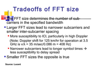 Tradeoffs of FFT size
 The FFT size determines the number of sub-
carriers in the specified bandwidth
 Larger FFT sizes lead to narrower subcarriers and
smaller inter-subcarrier spacing
 More susceptibility to ICI, particularly in high Doppler
(Note: Doppler shift for 125 km/hr for operation at 3.5
GHz is v/λ = 35 m/sec/0.086 m = 408 Hz)
 Narrower subcarriers lead to longer symbol times 
less susceptibility to delay spread
 Smaller FFT sizes the opposite is true
Source: LucentSource: Lucent
 