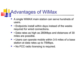 Advantages of WiMax
 A single WiMAX main station can serve hundreds of
users.
 • Endpoints install within days instead of the weeks
required for wired connections.
 • Data rates as high as 280Mbps and distances of 30
miles are possible.
 • Users can operate mobile within 3-5 miles of a base
station at data rates up to 75Mbps.
 • No FCC radio licensing is required.
 