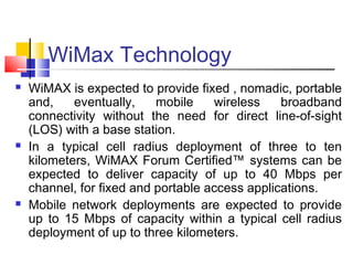 WiMax Technology
 WiMAX is expected to provide fixed , nomadic, portable
and, eventually, mobile wireless broadband
connectivity without the need for direct line-of-sight
(LOS) with a base station.
 In a typical cell radius deployment of three to ten
kilometers, WiMAX Forum Certified™ systems can be
expected to deliver capacity of up to 40 Mbps per
channel, for fixed and portable access applications.
 Mobile network deployments are expected to provide
up to 15 Mbps of capacity within a typical cell radius
deployment of up to three kilometers.
 