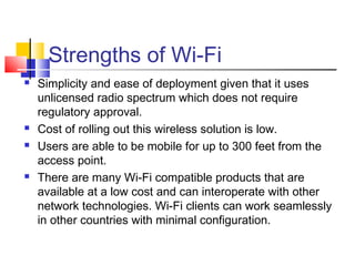 Strengths of Wi-Fi
 Simplicity and ease of deployment given that it uses
unlicensed radio spectrum which does not require
regulatory approval.
 Cost of rolling out this wireless solution is low.
 Users are able to be mobile for up to 300 feet from the
access point.
 There are many Wi-Fi compatible products that are
available at a low cost and can interoperate with other
network technologies. Wi-Fi clients can work seamlessly
in other countries with minimal configuration.
 