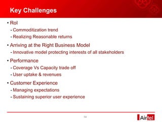 Key Challenges RoI Commoditization trend Realizing Reasonable returns Arriving at the Right Business Model  Innovative model protecting interests of all stakeholders Performance Coverage Vs Capacity trade off User uptake & revenues Customer Experience Managing expectations Sustaining superior user experience  