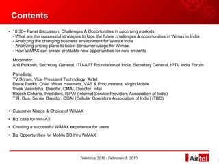 Contents 10:30– Panel discussion: Challenges & Opportunities in upcoming markets - What are the successful strategies to face the future challenges & opportunities in Wimax in India - Analyzing the changing business environment for Wimax India - Analyzing pricing plans to boost consumer usage for Wimax - How WiMAX can create profitable new opportunities for new entrants Moderator: Anil Prakash, Secretary General, ITU-APT Foundation of India, Secretary General, IPTV India Forum Panellists: TV Sriram, Vice President Technology, Airtel Deval Parikh, Chief officer Handsets, VAS & Procurement, Virgin Mobile Vivek Vasishtha, Director, CMAI, Director, Intel Rajesh Chharia, President, ISPAI (Internet Service Providers Association of India) T.R. Dua, Senior Director, COAI (Cellular Operators Association of India) (TBC) Customer Needs & Choice of WiMAX Biz case for WiMAX Creating a successful WiMAX experience for users Biz Opportunities for Mobile BB thru WiMAX Telefocus 2010 - Februrary 5, 2010 