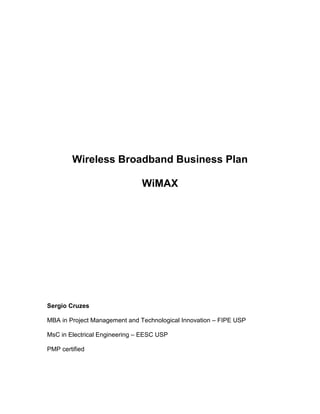 Wireless Broadband Business Plan

                               WiMAX




Sergio Cruzes

MBA in Project Management and Technological Innovation – FIPE USP

MsC in Electrical Engineering – EESC USP

PMP certified
 