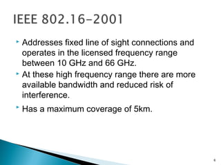  Addresses fixed line of sight connections and
operates in the licensed frequency range
between 10 GHz and 66 GHz.
 At these high frequency range there are more
available bandwidth and reduced risk of
interference.
 Has a maximum coverage of 5km.
6
 