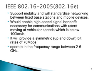  Support mobility and will standardize networking
between fixed base stations and mobile devices.
 Would enable high-speed signal handoffs
necessary for communications with users
moving at vehicular speeds which is below
100km/h.
 It will provide a symmetric (up and down) bit
rates of 70Mbps.
 operate in the frequency range between 2-6
GHz.
8
 