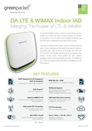 LTE & WiMAX In



                                                                                                                DA     LTE &
                                                                                                                235    WiMAX
                                                                                                                       Indoor
                                                                                                                       IAD
                                                                                                                       Modem




        DA LTE & WiMAX Indoor IAD
        Merging The Power of LTE & WiMAX
                                                      The DA LTE & WiMAX Indoor modem is a part of Greenpacket’s
                                                      portfolio of a whole new vision of next generation 4G network
                                                      access device. It is the industry’s ﬁrst complete 4G WiMAX and
                                                      LTE TDD Indoor Integrated Access Device (IAD) solution.


                                                      It focuses on features that matter most to operators with the
                                                      users in mind, equipped with the latest 4G ecosystem features,
                                                      engineered with state-of-the-art technologies and built with
                                                      Wi-Fi and VoIP functionality, the DA serves as a complete home
                                                      network access power house perfect for both wireless
                                                      broadband service providers transitioning from 4G WiMAX to
                                                      LTE TDD or converged carriers operating a 4G WiMAX and LTE
                                                      TDD network.




                                           KEY FEATURES
                  3GPP Release 9 & LTE Category 4
                                (CAT-4) Compliant                  IEEE 802.16e – 2009
      LTE                                                                                                         WiMAX
                                                                   Latest WiMAX forum standard compliance.
                  Cutting edge LTE technology compliance.


                                                                   Wideband Support
                                          IPv6 Support*            LTE TDD (Band 38 & 40 or 40 & 41),
                                  Future proof guaranteed.         WiMAX (2.3GHz to 2.7GHz).
                                                                   Widest mainstream band functionality.


                                Adaptive MIMO A & B                5dBi High Gain Omni Antenna
                   Improved cell throughput with advanced          Flexible 360° antenna array boost for
                                        antenna algorithm.         coverage you can count on.


                         High-power RF Transmitter                 OTA Provisioning
                             Up to 27dBm for wider uplink          Ease of remote management.
                                   coverage performance.


                                     Wi-Fi 802.11b/g/N             Voice + Data - 1 RJ-45, 1 RJ-11
                       Amplify with Wi-Fi-N for the ultimate       Multiport for maximum
                                        indoor experience.         networking convenience.

                                             *IOT required

www.g reenpacket.com                                                                                            Ver si o n 0 3 .0 2
 