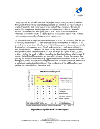 ________________________________________________________________________
Deploying for coverage without regard for projected capacity requirements is a viable
deployment strategy where the market requirements are uncertain and hence difficult to
accurately quantify. For example, this would certainly be a reasonable deployment
approach for an operator wanting to provide ubiquitous outdoor internet access for
nomadic customers over a wide geographical area. When the initial network is
operational the operator will be in a better position to assess and predict traffic patterns,
customer acceptance, and market penetration expectations.

For this deployment example an urban environment of 60 sq-km is assumed with the goal
of providing a minimum of 128 kbps to each nomadic customer that is connected to the
network at any given time. It is also assumed that the connected customers are uniformly
distributed over the coverage area. The 60 sq-km urban area can be covered by three
base stations in the 2.5 GHz band. In figure 16, the metric used for comparisons in this
deployment example is the base station CAPEX per Mbps per sq-km. Cases 1, 2, and 3
in figure 16 show the result of adding channels to the three base stations whereas, case 4
assumes that additional base stations are inserted to ultimately double the capacity thus
growing the number of simultaneously supportable nomadic customers from 360 to 720.
As expected, with a non-zero fixed cost per base station the more economical approach is
to add channels rather than base stations. That is, of course, if the additional spectrum
required can be acquired at a reasonable cost.
                   Base Station CAPEX/Mbps/sq-km




                                                                   2.5 GHz Urban Deployment

                                                   $120
                                                   $100
                                                    $80                                                         High Fxd, Low Var
                                                    $60                                                         Avg Fxd, Avg Var
                                                    $40                                                         Low Fxd, High Var
                                                    $20
                                                     $-
                                                          Case 1     Case 2      Case 3        Case 4

                                                           15         20          30            15        Required Spectrum MHz
                                                            3          4           6             3        Channels/BS
                                                            3          3           3             6        # of Base Stations
                                                           0.7        1.0         1.5           1.5       Data Density Mbps/sqkm
                                                           360        480         720           720       Nomadic Customers


                WiMAX Base Station Equipment                                      $      5.0    to    $   10.0 per Channel
                Base Station Civil Works, Backhaul, etc.                          $     15.0    to    $   75.0 per Base Station
                Provides ubiquitous coverage for nomadic customers over an area of                                  60     sq-km


                                                   Figure 16: Range Limited Urban Deployment



                                    Copyright 2005 WiMAX Forum
       “WiMAX Forum™” and "WiMAX Forum CERTIFIED™“ are registered trademarks of the WiMAX Forum™.
                                                                              Page 19 of 21
 
