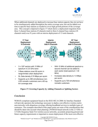 ________________________________________________________________________
When additional channels are deployed to increase base station capacity they do not have
to be simultaneously added throughout the entire coverage area, but can be added over
time to specific base stations as needed to cover high growth portions of the coverage
area. This concept is depicted in figure 17 which shows a deployment migration from
three 3-channel base stations (9 channels total) to three 6-channel base stations (18
channels total) over N years with an interim deployment of 13 total channels.


          1st Year                               Interim                             Nth Year
        Deployment                            Deployment                           Deployment
        9 Channels                           Add 4 Channels                       Add 5 Channels

                    2                             1 2                                   1 4 2
               1
          2         3                          4 26 3 5                           1 4 2
                                                                                        6
                                                                                          3
                                                                                            5
    1                   4.9 km               1
                                                    4 2                           6   5
         3          2                           3                                   3   1 4 2
               1                                  1
                                                     3                                  6   5
                    3                                                                     3


•    3 x 1200 sectors with 15 MHz of                    •     With 15 MHz of additional spectrum a
     spectrum in 2.5 GHz band                                 second channel can be added to
•    3 Base stations cover 60 sq-km in                        each sector (total spectrum = 30
     range-limited urban deployment                           MHz)
•    DL Data density 0.74 Mbps per sq-km                •     Increases data density to 1.5 Mbps
•    Supports up to 360 simultaneous non-                     per sq-km
     LOS nomadic customers over a 60 sq-                •     Supports up to 720 simultaneous
     km coverage area                                         nomadic customers


        Figure 17: Growing Capacity by Adding Channels or Splitting Sectors


Conclusion

WiMAX-compliant equipment based on the IEEE 802.16-2004 Air Interface Standard
will provide operators the technology necessary to deploy cost-effective wireless metro
area networks with ubiquitous coverage offering broadband services to multiple types of
customers. The examples described in this paper point out some of the considerations that
should be taken into account when planning a WiMAX-based network in the 2.5 GHz or
3.5 GHz frequency band. For wireless access networks, accurately projecting present and
future capacity requirements is important to ensure deployment of the most cost-effective
                                     Copyright 2005 WiMAX Forum
        “WiMAX Forum™” and "WiMAX Forum CERTIFIED™“ are registered trademarks of the WiMAX Forum™.
                                              Page 20 of 21
 