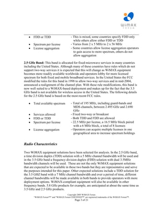 ________________________________________________________________________
   • FDD or TDD              - This is mixed, some countries specify FDD only
                               while others allow either FDD or TDD
   • Spectrum per license    - Varies from 2 x 5 MHz to 2 x 56 MHz
   • License aggregation     - Some countries allow license aggregation operators
                               to gain access to more spectrum, others do not
                               allow aggregation

2.5 GHz Band: This band is allocated for fixed microwave services in many countries
including the United States. Although many of these countries have rules which do not
support two-way services it is expected that this will change as WiMAX equipment
becomes more readily available worldwide and operators lobby for more licensed
spectrum for both fixed and mobile broadband services. In the United States the FCC
modified the rules for this band in 1998 to allow two-way services and in mid-2004,
announced a realignment of the channel plan. With these rule modifications, this band is
now well suited to a WiMAX-based deployment and makes up for the fact that the 3.5
GHz band is not available for wireless access in the United States. The following details
for the 2.5 GHz band is based on the most recent FCC rules.

   •   Total available spectrum           - Total of 195 MHz, including guard-bands and
                                            MDS channels, between 2.495 GHz and 2.690
                                            GHz
   •   Services allowed                   - Fixed two-way or broadcast
   •   FDD or TDD                         - Both TDD and FDD are allowed
   •   Spectrum per license               - 22.5 MHz per license, a 16.5 MHz block paired
                                            with a 6 MHz block, a total of 8 licenses
   •   License aggregation                - Operators can acquire multiple licenses in one
                                            geographical area to increase spectrum holdings


Radio Characteristics

Two WiMAX equipment solutions have been selected for analysis. In the 2.5 GHz band,
a time division duplex (TDD) solution with a 5 MHz channel bandwidth will be used and
in the 3.5 GHz band a frequency division duplex (FDD) solution with dual 3.5MHz
bandwidth channels will be used. These are not the only WiMAX equipment solutions
that are expected to be available in these two bands but they are representative and serve
the purposes intended for this paper. Other expected solutions include a TDD solution for
the 3.5 GHZ band with a 7 MHz channel bandwidth and over a period of time, different
channel bandwidths will be made available in both bands to provide operators with more
deployment options. WiMAX-compliant equipment will also be available in other
frequency bands. 5.8 GHz products for example, are anticipated at about the same time as
3.5 GHz and 2.5 GHz products.
                                    Copyright 2005 WiMAX Forum
       “WiMAX Forum™” and "WiMAX Forum CERTIFIED™“ are registered trademarks of the WiMAX Forum™.
                                             Page 3 of 21
 