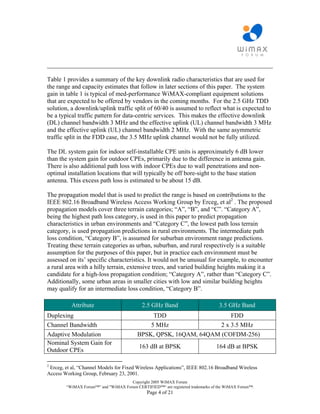 ________________________________________________________________________

Table 1 provides a summary of the key downlink radio characteristics that are used for
the range and capacity estimates that follow in later sections of this paper. The system
gain in table 1 is typical of med-performance WiMAX-compliant equipment solutions
that are expected to be offered by vendors in the coming months. For the 2.5 GHz TDD
solution, a downlink/uplink traffic split of 60/40 is assumed to reflect what is expected to
be a typical traffic pattern for data-centric services. This makes the effective downlink
(DL) channel bandwidth 3 MHz and the effective uplink (UL) channel bandwidth 3 MHz
and the effective uplink (UL) channel bandwidth 2 MHz. With the same asymmetric
traffic split in the FDD case, the 3.5 MHz uplink channel would not be fully utilized.

The DL system gain for indoor self-installable CPE units is approximately 6 dB lower
than the system gain for outdoor CPEs, primarily due to the difference in antenna gain.
There is also additional path loss with indoor CPEs due to wall penetrations and non-
optimal installation locations that will typically be off bore-sight to the base station
antenna. This excess path loss is estimated to be about 15 dB.

The propagation model that is used to predict the range is based on contributions to the
IEEE 802.16 Broadband Wireless Access Working Group by Erceg, et al2 . The proposed
propagation models cover three terrain categories; “A”, “B”, and “C”. “Category A”,
being the highest path loss category, is used in this paper to predict propagation
characteristics in urban environments and “Category C”, the lowest path loss terrain
category, is used propagation predictions in rural environments. The intermediate path
loss condition, “Category B”, is assumed for suburban environment range predictions.
Treating these terrain categories as urban, suburban, and rural respectively is a suitable
assumption for the purposes of this paper, but in practice each environment must be
assessed on its’ specific characteristics. It would not be unusual for example, to encounter
a rural area with a hilly terrain, extensive trees, and varied building heights making it a
candidate for a high-loss propagation condition; “Category A”, rather than “Category C”.
Additionally, some urban areas in smaller cities with low and similar building heights
may qualify for an intermediate loss condition, “Category B”.

           Attribute                        2.5 GHz Band                         3.5 GHz Band
Duplexing                                      TDD                     FDD
Channel Bandwidth                             5 MHz                2 x 3.5 MHz
Adaptive Modulation                       BPSK, QPSK, 16QAM, 64QAM (COFDM-256)
Nominal System Gain for
                                          163 dB at BPSK                        164 dB at BPSK
Outdoor CPEs

2
 Erceg, et al, “Channel Models for Fixed Wireless Applications”, IEEE 802.16 Broadband Wireless
Access Working Group, February 23, 2001.
                                     Copyright 2005 WiMAX Forum
        “WiMAX Forum™” and "WiMAX Forum CERTIFIED™“ are registered trademarks of the WiMAX Forum™.
                                              Page 4 of 21
 
