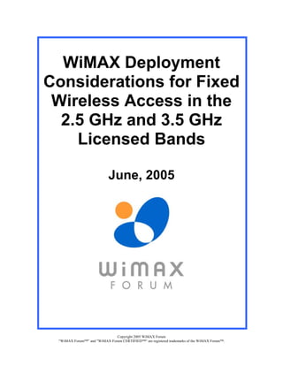 WiMAX Deployment
Considerations for Fixed
 Wireless Access in the
  2.5 GHz and 3.5 GHz
    Licensed Bands

                            June, 2005




                              Copyright 2005 WiMAX Forum
 “WiMAX Forum™” and "WiMAX Forum CERTIFIED™“ are registered trademarks of the WiMAX Forum™.
 