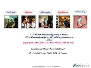 Video Safety WiMAX for Broadband growth in India :    Right Connections for the Digital Empowerment in India Right Choice for India Now for 50M BB subs  by 2013  Commodore Shyam Kaushal (Retd.)  Regional Director India WiMAX Forum Rural Health Education eGovernance MicroFinance 