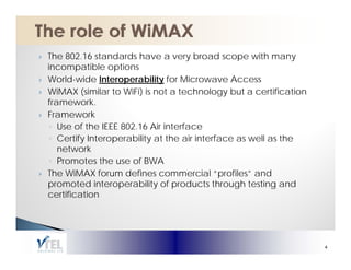 The 802.16 standards have a very broad scope with many
incompatible options
World-wide Interoperability for Microwave Access
                    p        y
WiMAX (similar to WiFi) is not a technology but a certification
framework.
Framework
 ◦ Use of the IEEE 802.16 Air interface
 ◦ Certify Interoperability at the air interface as well as the
    e o
   network
 ◦ Promotes the use of BWA
The WiMAX forum defines commercial “profiles” and
promoted interoperability of products through testing and
certification




                                                                  4
 