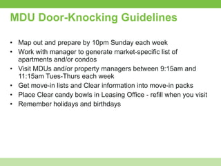 MDU Door-Knocking Guidelines Map out and prepare by 10pm Sunday each week Work with manager to generate market-specific list of apartments and/or condos Visit MDUs and/or property managers between 9:15am and 11:15am Tues-Thurs each week Get move-in lists and Clear information into move-in packs Place Clear candy bowls in Leasing Office - refill when you visit Remember holidays and birthdays 