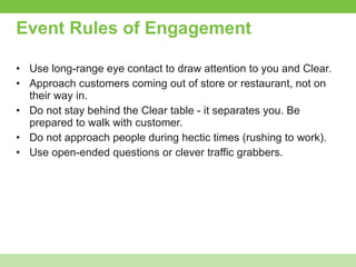 Event Rules of Engagement Use long-range eye contact to draw attention to you and Clear. Approach customers coming out of store or restaurant, not on their way in. Do not stay behind the Clear table - it separates you. Be prepared to walk with customer. Do not approach people during hectic times (rushing to work). Use open-ended questions or clever traffic grabbers. 