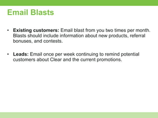 Email Blasts Existing customers:  Email blast from you two times per month. Blasts should include information about new products, referral bonuses, and contests. Leads:  Email once per week continuing to remind potential customers about Clear and the current promotions. 