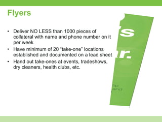 Flyers Deliver NO LESS than 1000 pieces of collateral with name and phone number on it per week Have minimum of 20 “take-one” locations established and documented on a lead sheet Hand out take-ones at events, tradeshows, dry cleaners, health clubs, etc. 