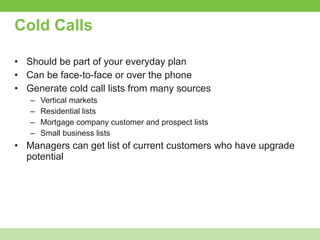 Cold Calls Should be part of your everyday plan Can be face-to-face or over the phone Generate cold call lists from many sources Vertical markets Residential lists Mortgage company customer and prospect lists Small business lists Managers can get list of current customers who have upgrade potential 