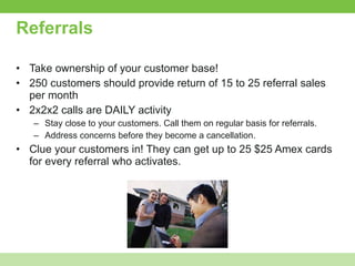 Referrals Take ownership of your customer base! 250 customers should provide return of 15 to 25 referral sales per month 2x2x2 calls are DAILY activity Stay close to your customers. Call them on regular basis for referrals. Address concerns before they become a cancellation. Clue your customers in! They can get up to 25 $25 Amex cards for every referral who activates. 
