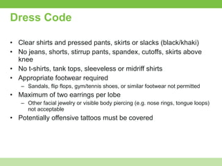 Dress Code Clear shirts and pressed pants, skirts or slacks (black/khaki) No jeans, shorts, stirrup pants, spandex, cutoffs, skirts above knee No t-shirts, tank tops, sleeveless or midriff shirts Appropriate footwear required Sandals, flip flops, gym/tennis shoes, or similar footwear not permitted Maximum of two earrings per lobe Other facial jewelry or visible body piercing (e.g. nose rings, tongue loops) not acceptable Potentially offensive tattoos must be covered 
