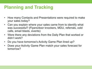 Planning and Tracking How many Contacts and Presentations were required to make your sales today?  Can you explain where your sales came from to identify what was successful? (Flyers/door knockers, MDU, referrals, cold calls, email blasts, events) Were there any deviations from the Daily Plan that worked or didn’t work? Do you have tomorrow's Activity Game Plan lined up? Does your Activity Game Plan match your sales forecast for tomorrow? 