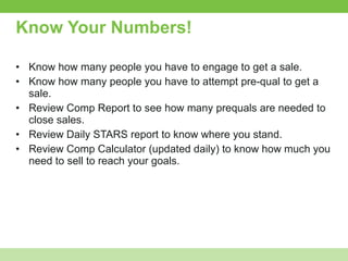 Know Your Numbers! Know how many people you have to engage to get a sale. Know how many people you have to attempt pre-qual to get a sale.  Review Comp Report to see how many prequals are needed to close sales.  Review Daily STARS report to know where you stand.  Review Comp Calculator (updated daily) to know how much you need to sell to reach your goals. 