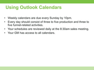 Using Outlook Calendars Weekly calendars are due every Sunday by 10pm. Every day should consist of three to five production and three to five funnel-related activities. Your schedules are reviewed daily at the 8:30am sales meeting.  Your GM has access to all calendars.  