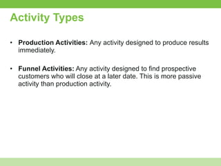 Activity Types Production Activities:  Any activity designed to produce results immediately. Funnel Activities:  Any activity designed to find prospective customers who will close at a later date. This is more passive activity than production activity. 