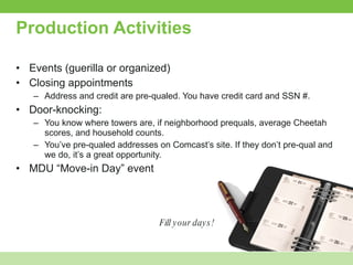 Production Activities Events (guerilla or organized) Closing appointments Address and credit are pre-qualed. You have credit card and SSN #.  Door-knocking:  You know where towers are, if neighborhood prequals, average Cheetah scores, and household counts. You’ve pre-qualed addresses on Comcast’s site. If they don’t pre-qual and we do, it’s a great opportunity.  MDU “Move-in Day” event Fill your days! 