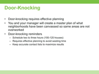 Door-Knocking Door-knocking requires effective planning You and your manager will create a master plan of what neighborhoods have been canvassed so same areas are not overworked Door-knocking reminders Schedule two to three hours (100-120 houses) Requires effective planning to avoid wasting time Keep accurate contact lists to maximize results 