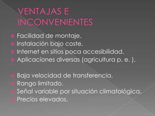  Facilidad de montaje.
 Instalación bajo coste.
 Internet en sitios poca accesibilidad.
 Aplicaciones diversas (agricultura p. e. ).


 Baja velocidad de transferencia.
 Rango limitado.
 Señal variable por situación climatológica.
 Precios elevados.
 