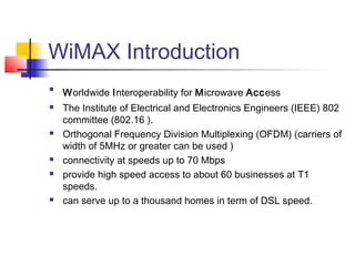 WiMAX Introduction

Worldwide Interoperability for Microwave Access
 The Institute of Electrical and Electronics Engineers (IEEE) 802
committee (802.16 ).
 Orthogonal Frequency Division Multiplexing (OFDM) (carriers of
width of 5MHz or greater can be used )
 connectivity at speeds up to 70 Mbps
 provide high speed access to about 60 businesses at T1
speeds.
 can serve up to a thousand homes in term of DSL speed.
 