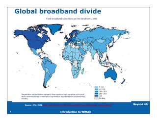 Global broadband divide




      Source : ITU, 2009, http://www.itu.int/ITU-D/ict/papers/2009/Press%20briefing_Telecom09.pdf   Beyond 4G


3                                          Introduction to WiMAX
 