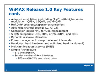 WiMAX Release 1.0 Key Features
    cont.
     Adaptive modulation and coding (AMC) with higher order
      modulation: QPSK, 16QAM, and 64QAM
     HARQ for coverage/capacity enhancement
     Advanced channel coding: CC, CTC2)
     Connection-based MAC for QoS management
     5 QoS categories: UGS, rtPS, ertPS, nrtPS, and BE3)
     Dynamic resource allocation
     Power management: sleep mode and idle mode
     Handover: hard handover and optimized hard handover4)
     Multicast broadcast service (MBS)
     Simple Architecture
      – BTS with profile C
      – Smaller number of RAN interfaces
         – BTS  ASN-GW ( control and data)


                                                           Beyond 4G


8                          Introduction to WiMAX
 