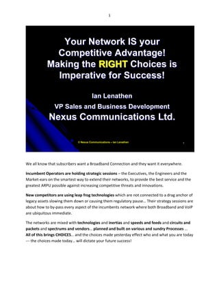 1




              Your Network IS your
             Competitive Advantage!
           Making the RIGHT Choices is
             Imperative for Success!

                                       Ian Lenathen
                VP Sales and Business Development
            Nexus Communications Ltd.

                             © Nexus Communications – Ian Lenathen                      1




We all know that subscribers want a Broadband Connection and they want it everywhere.

Incumbent Operators are holding strategic sessions – the Executives, the Engineers and the
Market-ears on the smartest way to extend their networks, to provide the best service and the
greatest ARPU possible against increasing competitive threats and innovations.

New competitors are using leap frog technologies which are not connected to a drag anchor of
legacy assets slowing them down or causing them regulatory pause… Their strategy sessions are
about how to by-pass every aspect of the incumbents network where both Broadband and VoIP
are ubiquitous immediate.

The networks are mixed with technologies and inertias and speeds and feeds and circuits and
packets and spectrums and vendors… planned and built on various and sundry Processes …
All of this brings CHOICES… and the choices made yesterday effect who and what you are today
--- the choices made today… will dictate your future success!
 