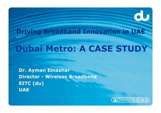 Driving Broadband Innovation in UAE

Dubai Metro: A CASE STUDY

Dr. Ayman Elnashar
Director - Wireless Broadband
EITC (du)
UAE
 