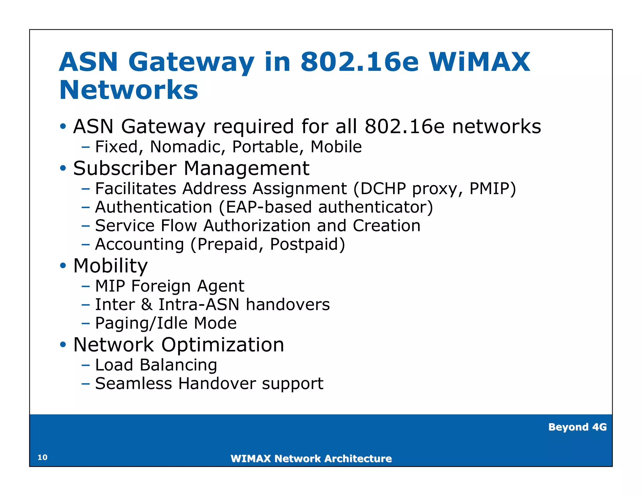 ASN Gateway in 802.16e WiMAX
     Networks
      ASN Gateway required for all 802.16e networks
       – Fixed, Nomadic, Portable, Mobile
      Subscriber Management
       – Facilitates Address Assignment (DCHP proxy, PMIP)
       – Authentication (EAP-based authenticator)
       – Service Flow Authorization and Creation
       – Accounting (Prepaid, Postpaid)
      Mobility
       – MIP Foreign Agent
       – Inter & Intra-ASN handovers
       – Paging/Idle Mode
      Network Optimization
       – Load Balancing
       – Seamless Handover support

                                                             Beyond 4G


10                       WIMAX Network Architecture
 