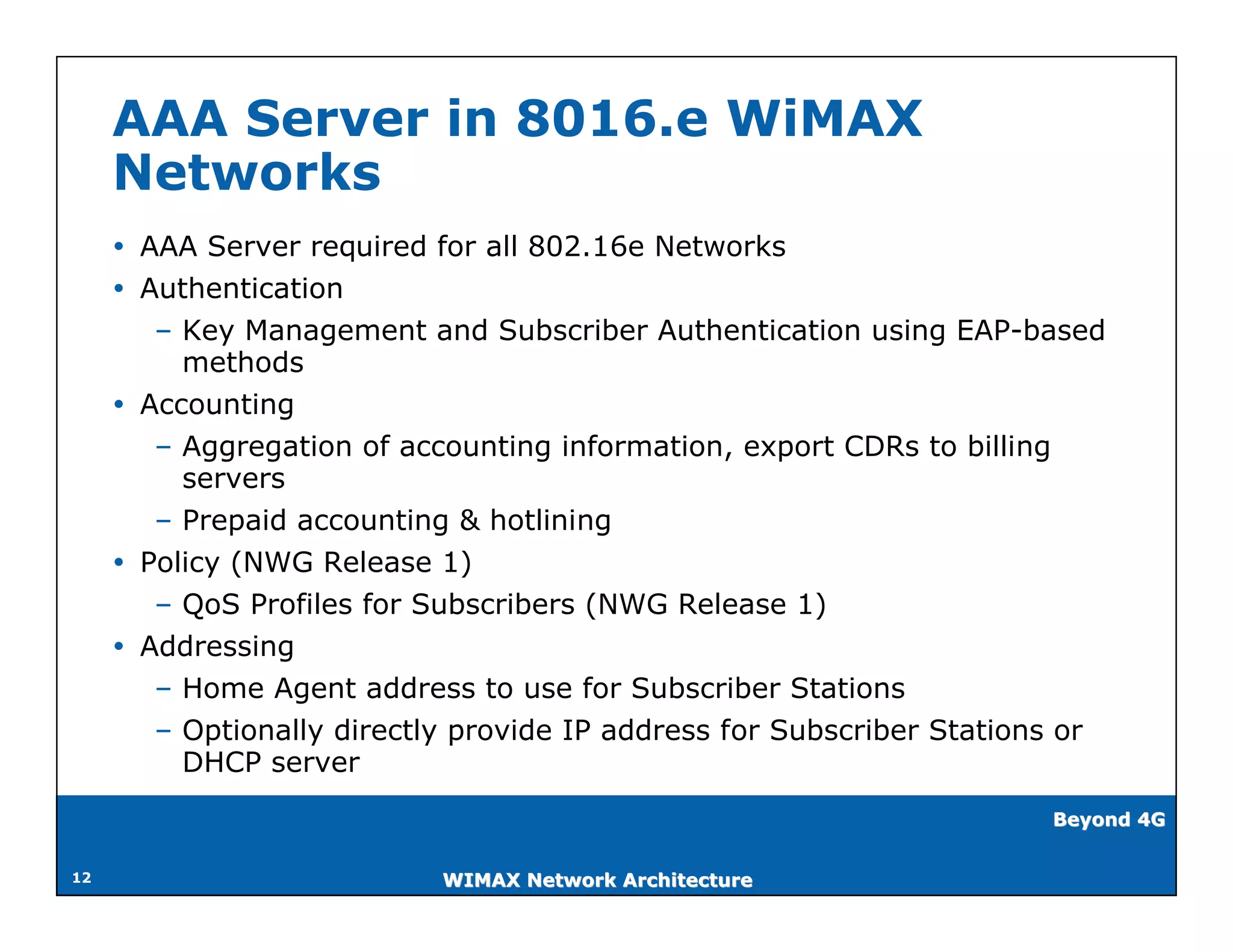 AAA Server in 8016.e WiMAX
     Networks
      AAA Server required for all 802.16e Networks
      Authentication
        – Key Management and Subscriber Authentication using EAP-based
          methods
      Accounting
        – Aggregation of accounting information, export CDRs to billing
          servers
        – Prepaid accounting & hotlining
      Policy (NWG Release 1)
        – QoS Profiles for Subscribers (NWG Release 1)
      Addressing
        – Home Agent address to use for Subscriber Stations
        – Optionally directly provide IP address for Subscriber Stations or
          DHCP server
                                                                       Beyond 4G


12                          WIMAX Network Architecture
 