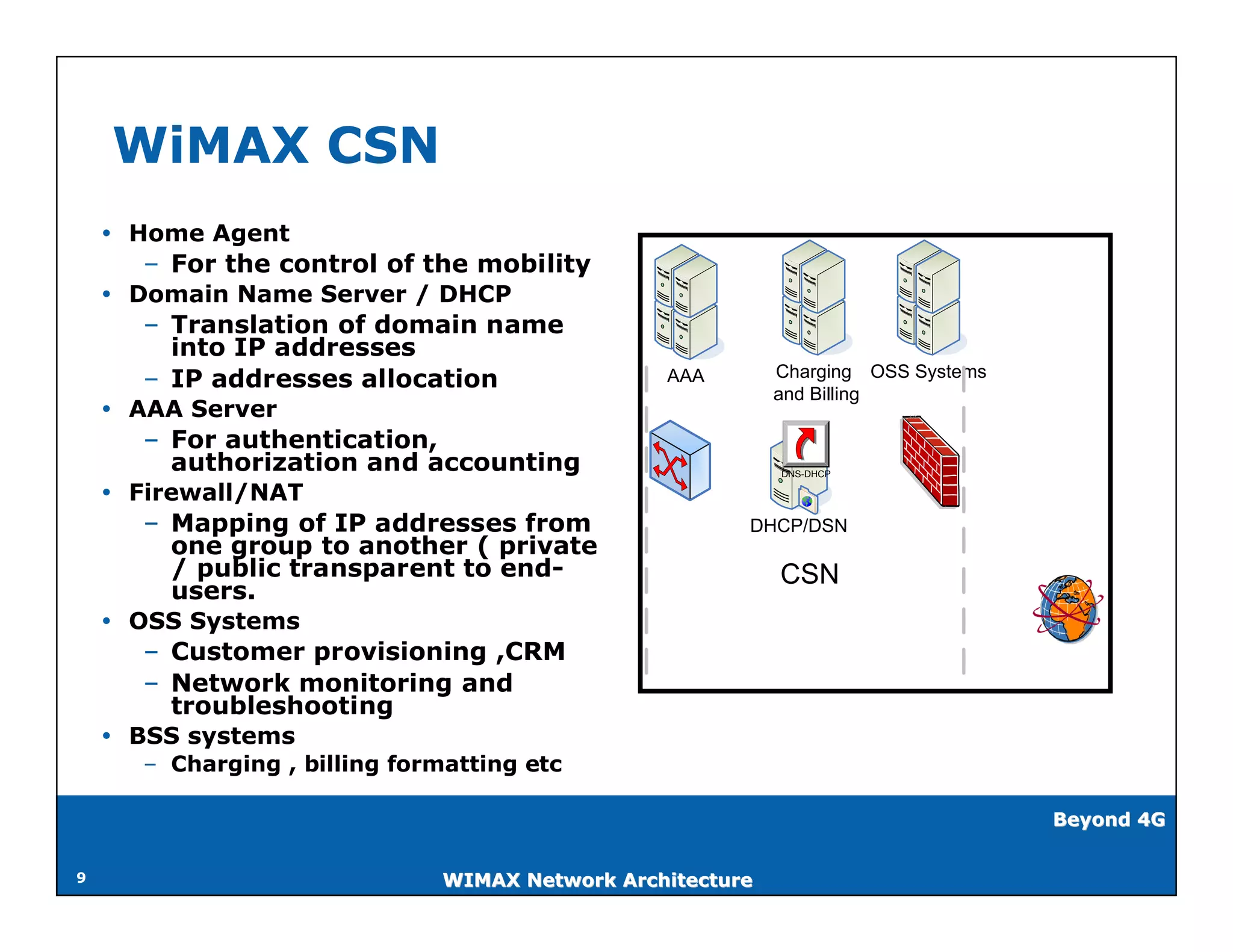 WiMAX CSN
     Home Agent
      – For the control of the mobility
     Domain Name Server / DHCP
      – Translation of domain name
        into IP addresses
                                                            Charging OSS Systems
      – IP addresses allocation                  AAA
                                                            and Billing
     AAA Server
      – For authentication,
        authorization and accounting                        DNS-DHCP

     Firewall/NAT
      – Mapping of IP addresses from                    DHCP/DSN
        one group to another ( private
        / public transparent to end-                        CSN
        users.
     OSS Systems
      – Customer provisioning ,CRM
      – Network monitoring and
        troubleshooting
     BSS systems
      – Charging , billing formatting etc

                                                                                   Beyond 4G


9                              WIMAX Network Architecture
 