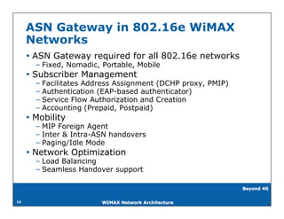 ASN Gateway in 802.16e WiMAX
     Networks
      ASN Gateway required for all 802.16e networks
       – Fixed, Nomadic, Portable, Mobile
      Subscriber Management
       – Facilitates Address Assignment (DCHP proxy, PMIP)
       – Authentication (EAP-based authenticator)
       – Service Flow Authorization and Creation
       – Accounting (Prepaid, Postpaid)
      Mobility
       – MIP Foreign Agent
       – Inter & Intra-ASN handovers
       – Paging/Idle Mode
      Network Optimization
       – Load Balancing
       – Seamless Handover support

                                                             Beyond 4G


10                       WIMAX Network Architecture
 