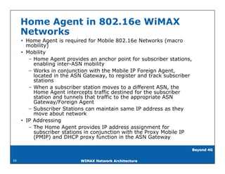 Home Agent in 802.16e WiMAX
     Networks
      Home Agent is required for Mobile 802.16e Networks (macro
       mobility)
      Mobility
        – Home Agent provides an anchor point for subscriber stations,
          enabling inter-ASN mobility
        – Works in conjunction with the Mobile IP Foreign Agent,
          located in the ASN Gateway, to register and track subscriber
          stations
        – When a subscriber station moves to a different ASN, the
          Home Agent intercepts traffic destined for the subscriber
          station and tunnels that traffic to the appropriate ASN
          Gateway/Foreign Agent
        – Subscriber Stations can maintain same IP address as they
          move about network
      IP Addressing
        – The Home Agent provides IP address assignment for
          subscriber stations in conjunction with the Proxy Mobile IP
          (PMIP) and DHCP proxy function in the ASN Gateway

                                                                         Beyond 4G


11                         WIMAX Network Architecture
 