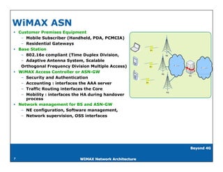 WiMAX ASN
 Customer Premises Equipment
   – Mobile Subscriber (Handheld, PDA, PCMCIA)
   – Residential Gateways
 Base Station
   – 802.16e compliant (Time Duplex Division,
   – Adaptive Antenna System, Scalable
   Orthogonal Frequency Division Multiple Access)
 WiMAX Access Controller or ASN-GW
   – Security and Authentication
   – Accounting : interfaces the AAA server
   – Traffic Routing interfaces the Core
   – Mobility : interfaces the HA during handover
     process
 Network management for BS and ASN-GW
   – NE configuration, Software management,
   – Network supervision, OSS interfaces




                                                         Beyond 4G


7                           WIMAX Network Architecture
 