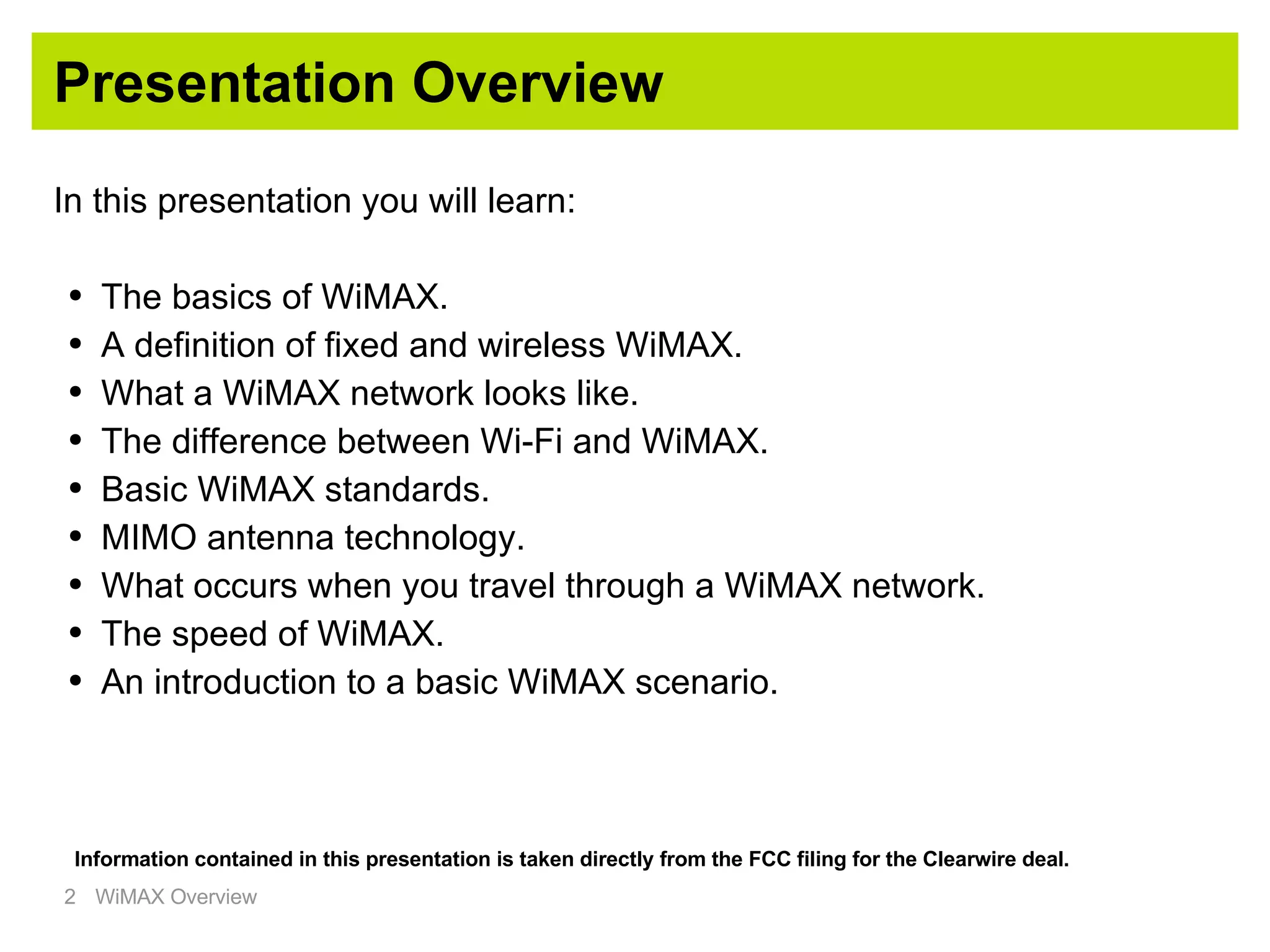 Presentation Overview In this presentation you will learn: The basics of WiMAX. A definition of fixed and wireless WiMAX. What a WiMAX network looks like. The difference between Wi-Fi and WiMAX. Basic WiMAX standards. MIMO antenna technology. What occurs when you travel through a WiMAX network. The speed of WiMAX. An introduction to a basic WiMAX scenario. Information contained in this presentation is taken directly from the FCC filing for the Clearwire deal. 