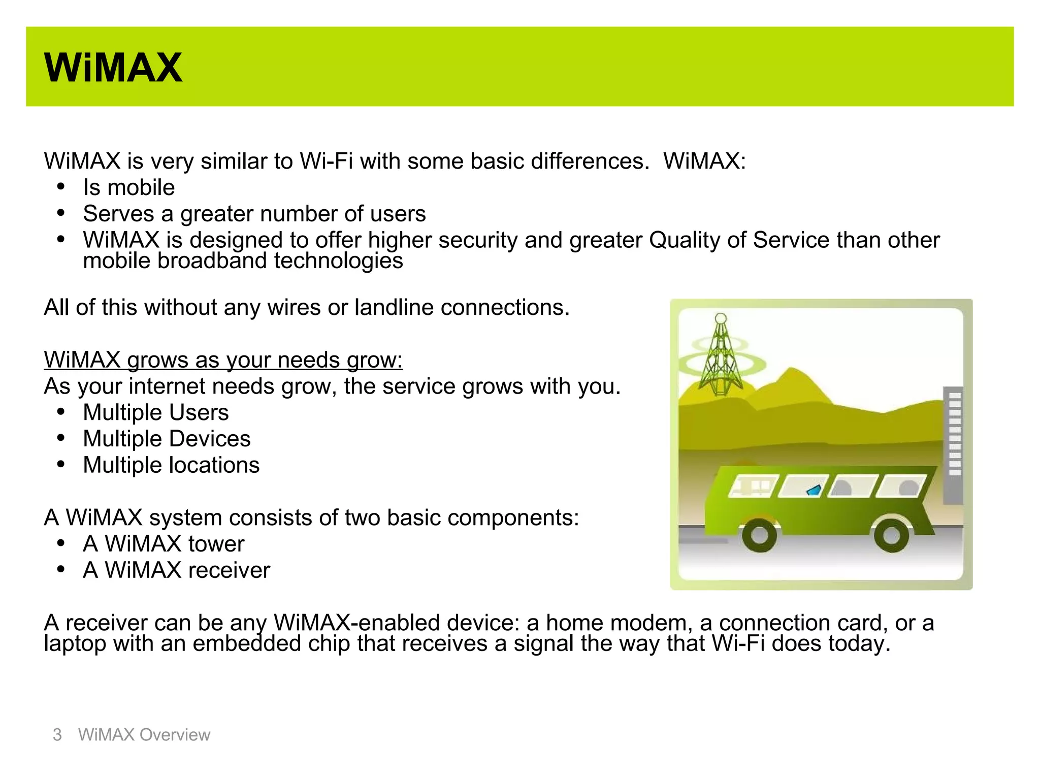 WiMAX WiMAX is very similar to Wi-Fi with some basic differences.  WiMAX: Is mobile Serves a greater number of users WiMAX is designed to offer higher security and greater Quality of Service than other mobile broadband technologies All of this without any wires or landline connections. WiMAX grows as your needs grow: As your internet needs grow, the service grows with you. Multiple Users Multiple Devices Multiple locations A WiMAX system consists of two basic components: A WiMAX tower A WiMAX receiver A receiver can be any WiMAX-enabled device: a home modem, a connection card, or a laptop with an embedded chip that receives a signal the way that Wi-Fi does today. 
