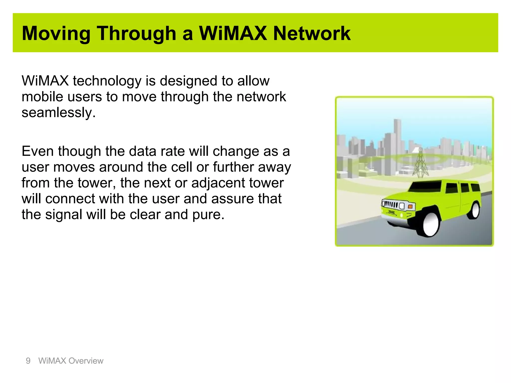 Moving Through a WiMAX Network WiMAX technology is designed to allow mobile users to move through the network seamlessly. Even though the data rate will change as a user moves around the cell or further away from the tower, the next or adjacent tower will connect with the user and assure that the signal will be clear and pure. 