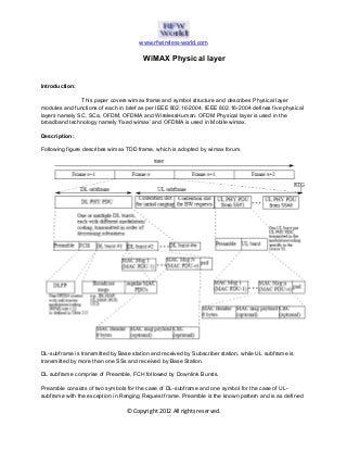 www.rfwireless-world.com
© Copyright 2012 All rights reserved.
WiMAX Physical layer
Introduction:
This paper covers wimax frame and symbol structure and describes Physical layer
modules and functions of each in brief as per IEEE 802.16-2004. IEEE 802.16-2004 defines five physical
layers namely SC, SCa, OFDM, OFDMA and WirelessHuman. OFDM Physical layer is used in the
broadband technology namely ‘fixed wimax’ and OFDMA is used in Mobile wimax.
Description:
Following figure describes wimax TDD frame, which is adopted by wimax forum.
DL-subframe is transmitted by Base station and received by Subscriber station, while UL subframe is
transmitted by more than one SSs and received by Base Station.
DL subframe comprise of Preamble, FCH followed by Downlink Bursts.
Preamble consists of two symbols for the case of DL-subframe and one symbol for the case of UL-
subframe with the exception in Ranging Request frame. Preamble is the known pattern and is as defined
 